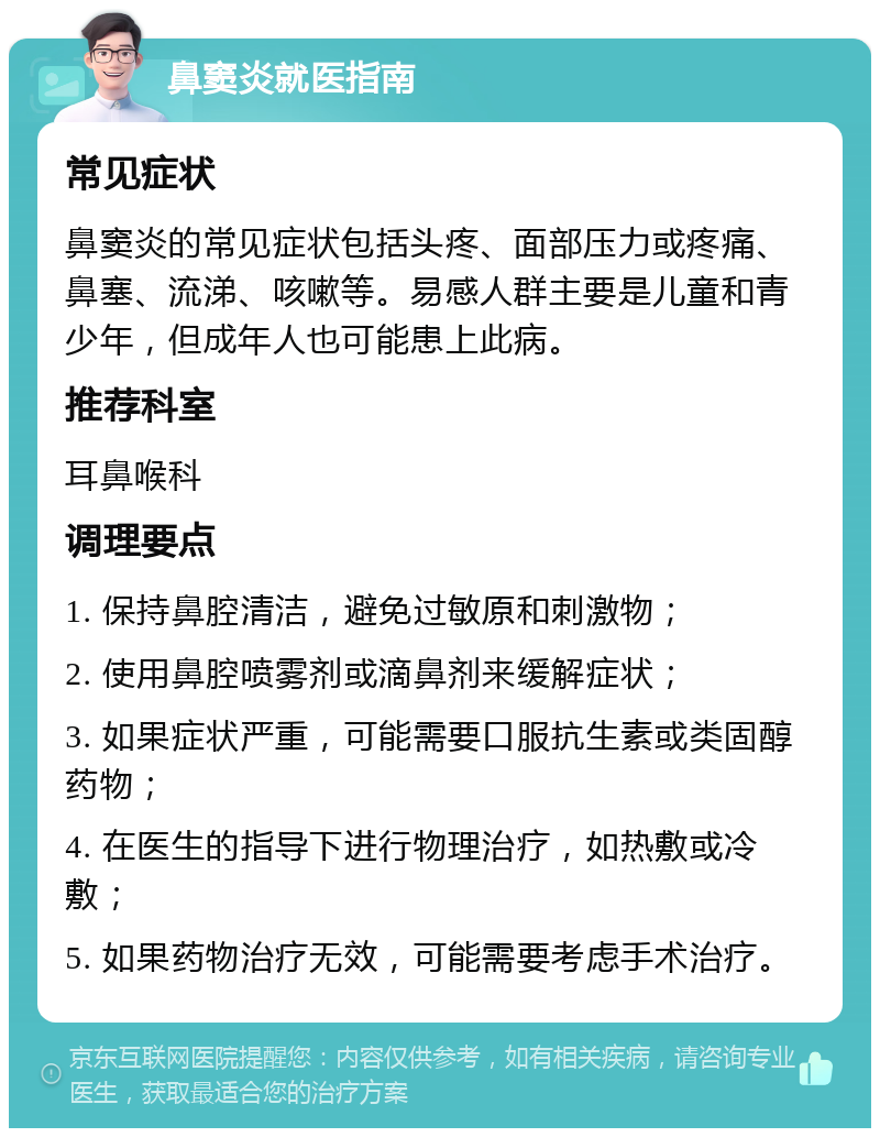 鼻窦炎就医指南 常见症状 鼻窦炎的常见症状包括头疼、面部压力或疼痛、鼻塞、流涕、咳嗽等。易感人群主要是儿童和青少年，但成年人也可能患上此病。 推荐科室 耳鼻喉科 调理要点 1. 保持鼻腔清洁，避免过敏原和刺激物； 2. 使用鼻腔喷雾剂或滴鼻剂来缓解症状； 3. 如果症状严重，可能需要口服抗生素或类固醇药物； 4. 在医生的指导下进行物理治疗，如热敷或冷敷； 5. 如果药物治疗无效，可能需要考虑手术治疗。