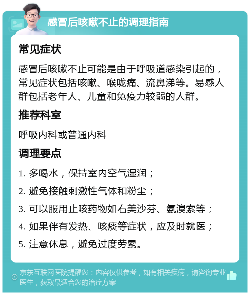 感冒后咳嗽不止的调理指南 常见症状 感冒后咳嗽不止可能是由于呼吸道感染引起的，常见症状包括咳嗽、喉咙痛、流鼻涕等。易感人群包括老年人、儿童和免疫力较弱的人群。 推荐科室 呼吸内科或普通内科 调理要点 1. 多喝水，保持室内空气湿润； 2. 避免接触刺激性气体和粉尘； 3. 可以服用止咳药物如右美沙芬、氨溴索等； 4. 如果伴有发热、咳痰等症状，应及时就医； 5. 注意休息，避免过度劳累。