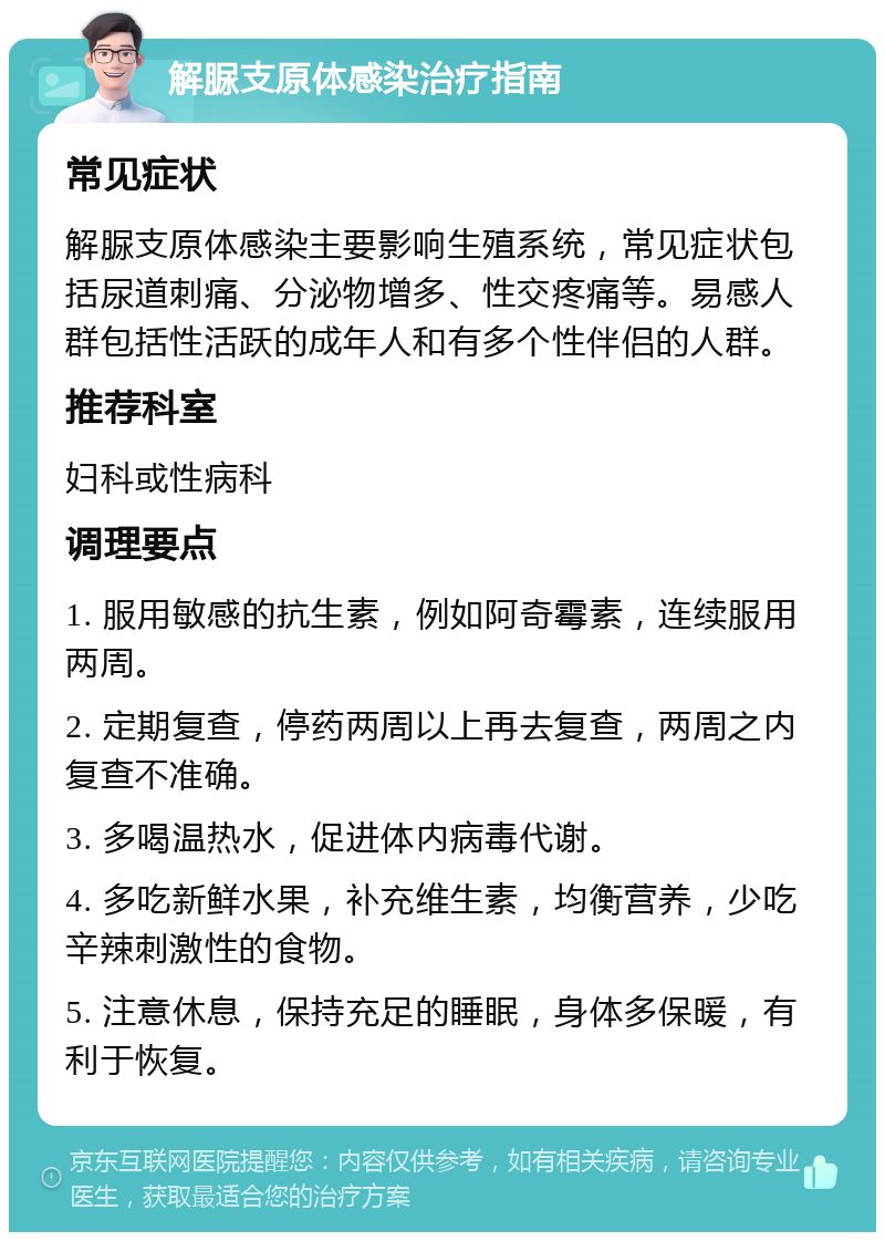 解脲支原体感染治疗指南 常见症状 解脲支原体感染主要影响生殖系统，常见症状包括尿道刺痛、分泌物增多、性交疼痛等。易感人群包括性活跃的成年人和有多个性伴侣的人群。 推荐科室 妇科或性病科 调理要点 1. 服用敏感的抗生素，例如阿奇霉素，连续服用两周。 2. 定期复查，停药两周以上再去复查，两周之内复查不准确。 3. 多喝温热水，促进体内病毒代谢。 4. 多吃新鲜水果，补充维生素，均衡营养，少吃辛辣刺激性的食物。 5. 注意休息，保持充足的睡眠，身体多保暖，有利于恢复。