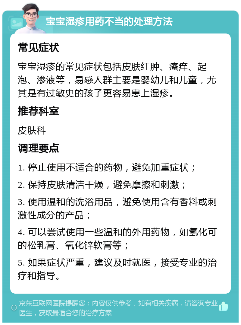 宝宝湿疹用药不当的处理方法 常见症状 宝宝湿疹的常见症状包括皮肤红肿、瘙痒、起泡、渗液等，易感人群主要是婴幼儿和儿童，尤其是有过敏史的孩子更容易患上湿疹。 推荐科室 皮肤科 调理要点 1. 停止使用不适合的药物，避免加重症状； 2. 保持皮肤清洁干燥，避免摩擦和刺激； 3. 使用温和的洗浴用品，避免使用含有香料或刺激性成分的产品； 4. 可以尝试使用一些温和的外用药物，如氢化可的松乳膏、氧化锌软膏等； 5. 如果症状严重，建议及时就医，接受专业的治疗和指导。