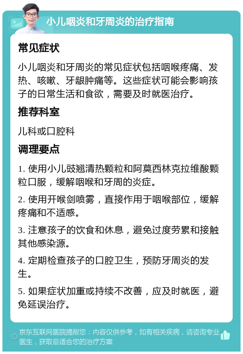 小儿咽炎和牙周炎的治疗指南 常见症状 小儿咽炎和牙周炎的常见症状包括咽喉疼痛、发热、咳嗽、牙龈肿痛等。这些症状可能会影响孩子的日常生活和食欲，需要及时就医治疗。 推荐科室 儿科或口腔科 调理要点 1. 使用小儿豉翘清热颗粒和阿莫西林克拉维酸颗粒口服，缓解咽喉和牙周的炎症。 2. 使用开喉剑喷雾，直接作用于咽喉部位，缓解疼痛和不适感。 3. 注意孩子的饮食和休息，避免过度劳累和接触其他感染源。 4. 定期检查孩子的口腔卫生，预防牙周炎的发生。 5. 如果症状加重或持续不改善，应及时就医，避免延误治疗。