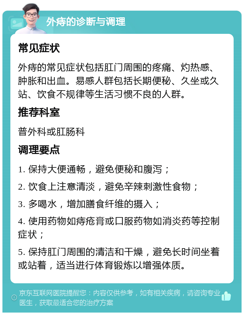 外痔的诊断与调理 常见症状 外痔的常见症状包括肛门周围的疼痛、灼热感、肿胀和出血。易感人群包括长期便秘、久坐或久站、饮食不规律等生活习惯不良的人群。 推荐科室 普外科或肛肠科 调理要点 1. 保持大便通畅，避免便秘和腹泻； 2. 饮食上注意清淡，避免辛辣刺激性食物； 3. 多喝水，增加膳食纤维的摄入； 4. 使用药物如痔疮膏或口服药物如消炎药等控制症状； 5. 保持肛门周围的清洁和干燥，避免长时间坐着或站着，适当进行体育锻炼以增强体质。