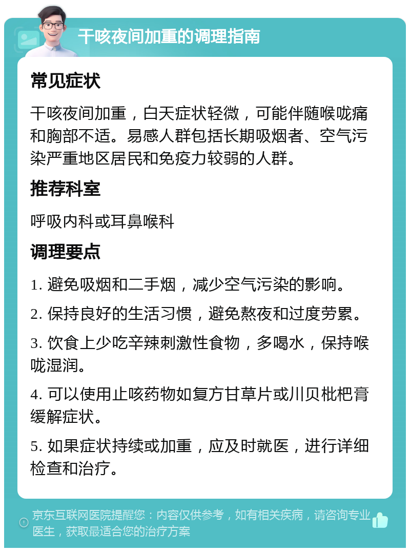 干咳夜间加重的调理指南 常见症状 干咳夜间加重，白天症状轻微，可能伴随喉咙痛和胸部不适。易感人群包括长期吸烟者、空气污染严重地区居民和免疫力较弱的人群。 推荐科室 呼吸内科或耳鼻喉科 调理要点 1. 避免吸烟和二手烟，减少空气污染的影响。 2. 保持良好的生活习惯，避免熬夜和过度劳累。 3. 饮食上少吃辛辣刺激性食物，多喝水，保持喉咙湿润。 4. 可以使用止咳药物如复方甘草片或川贝枇杷膏缓解症状。 5. 如果症状持续或加重，应及时就医，进行详细检查和治疗。