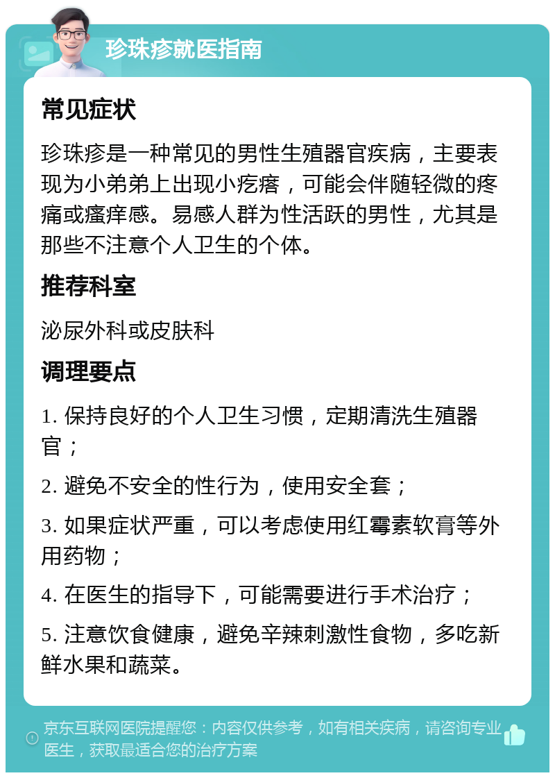 珍珠疹就医指南 常见症状 珍珠疹是一种常见的男性生殖器官疾病，主要表现为小弟弟上出现小疙瘩，可能会伴随轻微的疼痛或瘙痒感。易感人群为性活跃的男性，尤其是那些不注意个人卫生的个体。 推荐科室 泌尿外科或皮肤科 调理要点 1. 保持良好的个人卫生习惯，定期清洗生殖器官； 2. 避免不安全的性行为，使用安全套； 3. 如果症状严重，可以考虑使用红霉素软膏等外用药物； 4. 在医生的指导下，可能需要进行手术治疗； 5. 注意饮食健康，避免辛辣刺激性食物，多吃新鲜水果和蔬菜。