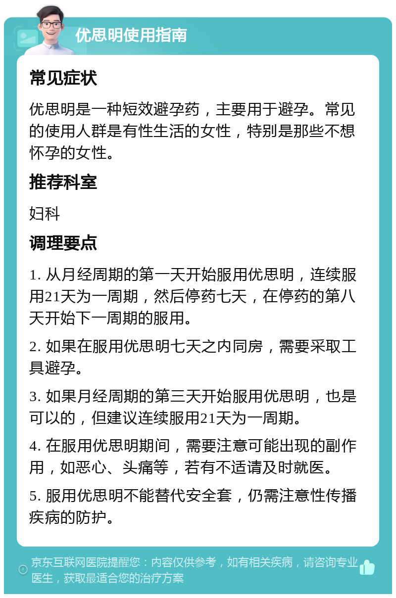 优思明使用指南 常见症状 优思明是一种短效避孕药，主要用于避孕。常见的使用人群是有性生活的女性，特别是那些不想怀孕的女性。 推荐科室 妇科 调理要点 1. 从月经周期的第一天开始服用优思明，连续服用21天为一周期，然后停药七天，在停药的第八天开始下一周期的服用。 2. 如果在服用优思明七天之内同房，需要采取工具避孕。 3. 如果月经周期的第三天开始服用优思明，也是可以的，但建议连续服用21天为一周期。 4. 在服用优思明期间，需要注意可能出现的副作用，如恶心、头痛等，若有不适请及时就医。 5. 服用优思明不能替代安全套，仍需注意性传播疾病的防护。