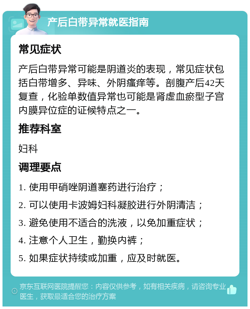 产后白带异常就医指南 常见症状 产后白带异常可能是阴道炎的表现，常见症状包括白带增多、异味、外阴瘙痒等。剖腹产后42天复查，化验单数值异常也可能是肾虚血瘀型子宫内膜异位症的证候特点之一。 推荐科室 妇科 调理要点 1. 使用甲硝唑阴道塞药进行治疗； 2. 可以使用卡波姆妇科凝胶进行外阴清洁； 3. 避免使用不适合的洗液，以免加重症状； 4. 注意个人卫生，勤换内裤； 5. 如果症状持续或加重，应及时就医。