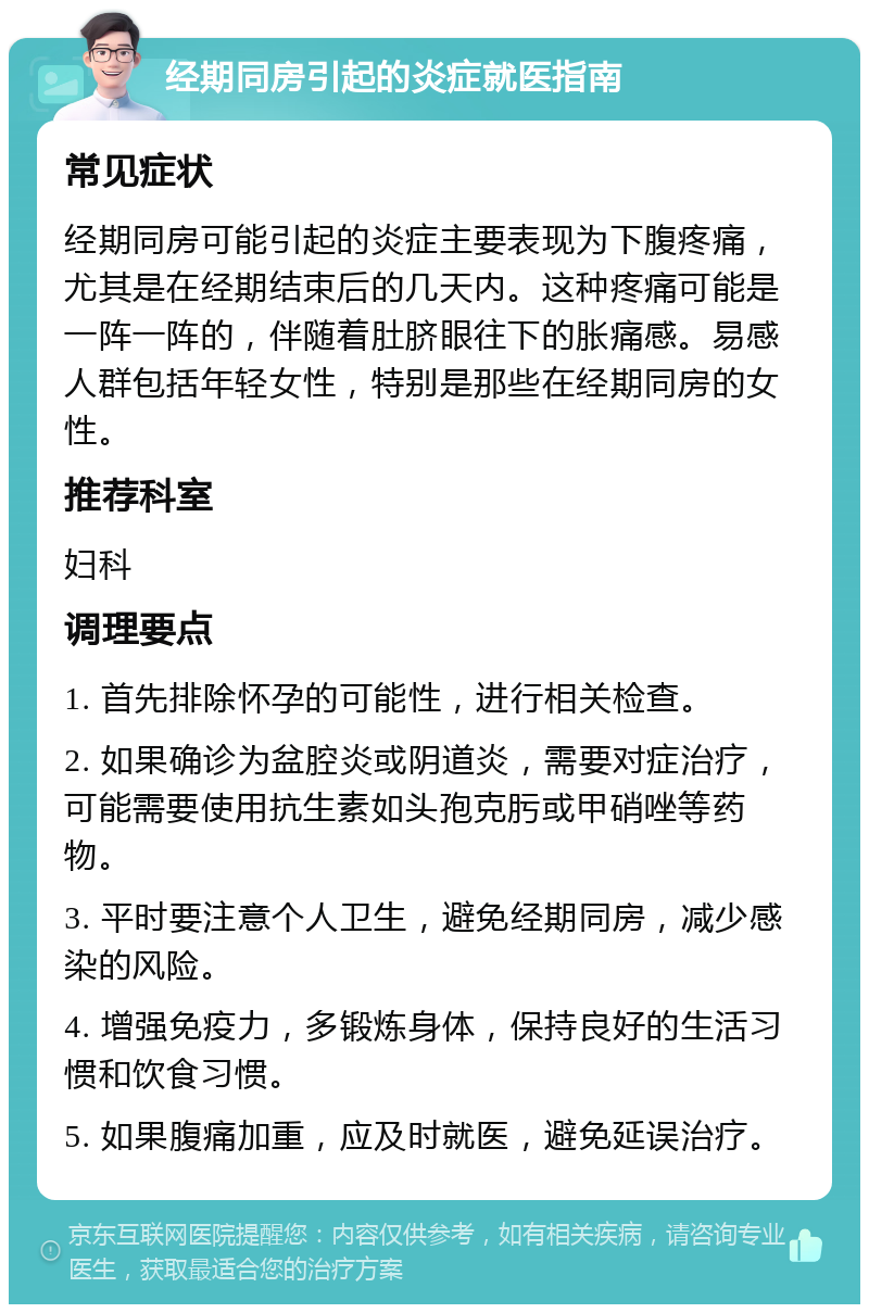 经期同房引起的炎症就医指南 常见症状 经期同房可能引起的炎症主要表现为下腹疼痛，尤其是在经期结束后的几天内。这种疼痛可能是一阵一阵的，伴随着肚脐眼往下的胀痛感。易感人群包括年轻女性，特别是那些在经期同房的女性。 推荐科室 妇科 调理要点 1. 首先排除怀孕的可能性，进行相关检查。 2. 如果确诊为盆腔炎或阴道炎，需要对症治疗，可能需要使用抗生素如头孢克肟或甲硝唑等药物。 3. 平时要注意个人卫生，避免经期同房，减少感染的风险。 4. 增强免疫力，多锻炼身体，保持良好的生活习惯和饮食习惯。 5. 如果腹痛加重，应及时就医，避免延误治疗。