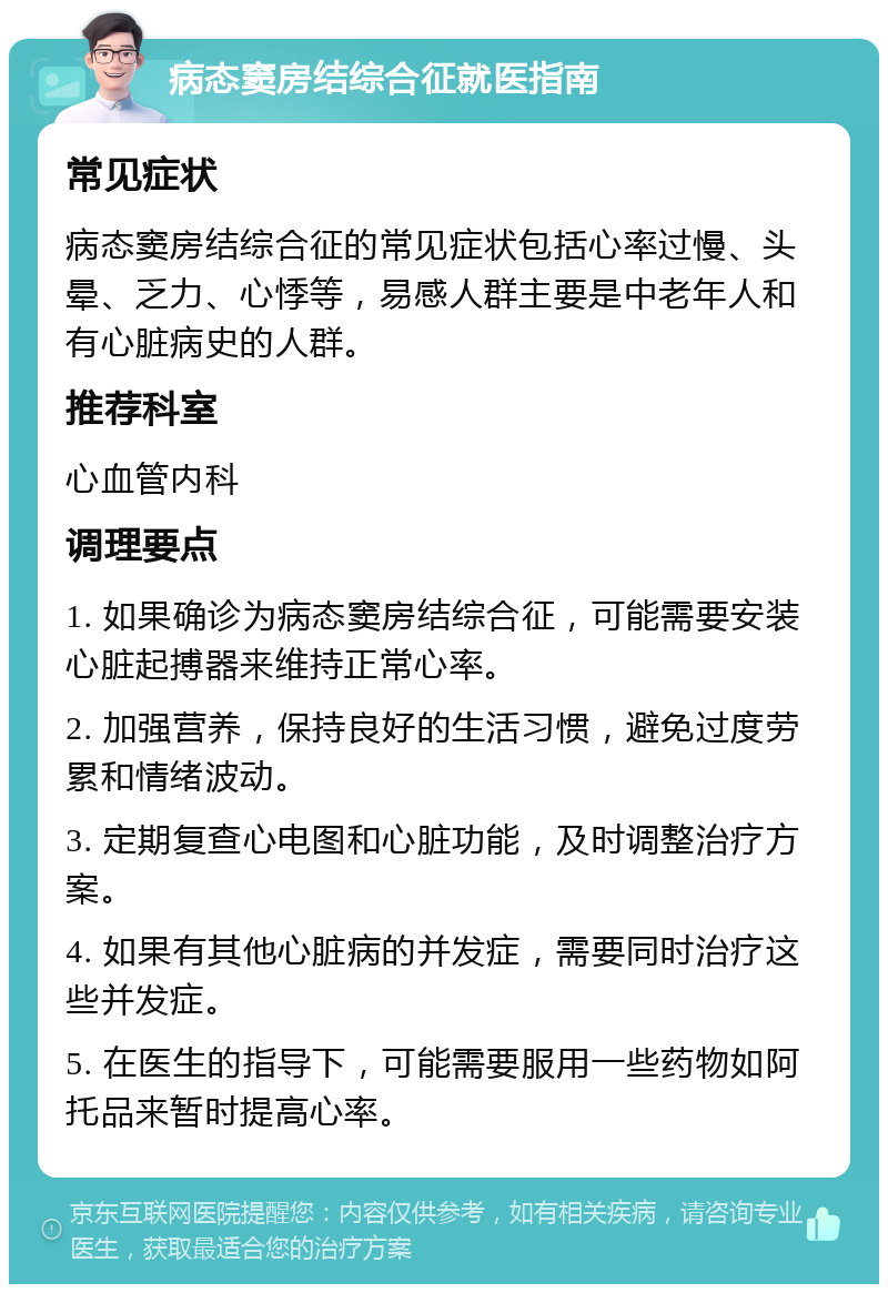 病态窦房结综合征就医指南 常见症状 病态窦房结综合征的常见症状包括心率过慢、头晕、乏力、心悸等，易感人群主要是中老年人和有心脏病史的人群。 推荐科室 心血管内科 调理要点 1. 如果确诊为病态窦房结综合征，可能需要安装心脏起搏器来维持正常心率。 2. 加强营养，保持良好的生活习惯，避免过度劳累和情绪波动。 3. 定期复查心电图和心脏功能，及时调整治疗方案。 4. 如果有其他心脏病的并发症，需要同时治疗这些并发症。 5. 在医生的指导下，可能需要服用一些药物如阿托品来暂时提高心率。