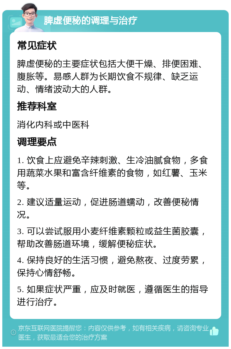 脾虚便秘的调理与治疗 常见症状 脾虚便秘的主要症状包括大便干燥、排便困难、腹胀等。易感人群为长期饮食不规律、缺乏运动、情绪波动大的人群。 推荐科室 消化内科或中医科 调理要点 1. 饮食上应避免辛辣刺激、生冷油腻食物，多食用蔬菜水果和富含纤维素的食物，如红薯、玉米等。 2. 建议适量运动，促进肠道蠕动，改善便秘情况。 3. 可以尝试服用小麦纤维素颗粒或益生菌胶囊，帮助改善肠道环境，缓解便秘症状。 4. 保持良好的生活习惯，避免熬夜、过度劳累，保持心情舒畅。 5. 如果症状严重，应及时就医，遵循医生的指导进行治疗。