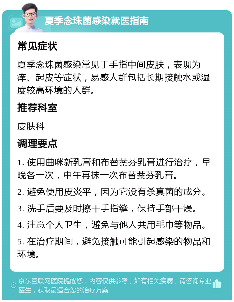 夏季念珠菌感染就医指南 常见症状 夏季念珠菌感染常见于手指中间皮肤，表现为痒、起皮等症状，易感人群包括长期接触水或湿度较高环境的人群。 推荐科室 皮肤科 调理要点 1. 使用曲咪新乳膏和布替萘芬乳膏进行治疗，早晚各一次，中午再抹一次布替萘芬乳膏。 2. 避免使用皮炎平，因为它没有杀真菌的成分。 3. 洗手后要及时擦干手指缝，保持手部干燥。 4. 注意个人卫生，避免与他人共用毛巾等物品。 5. 在治疗期间，避免接触可能引起感染的物品和环境。