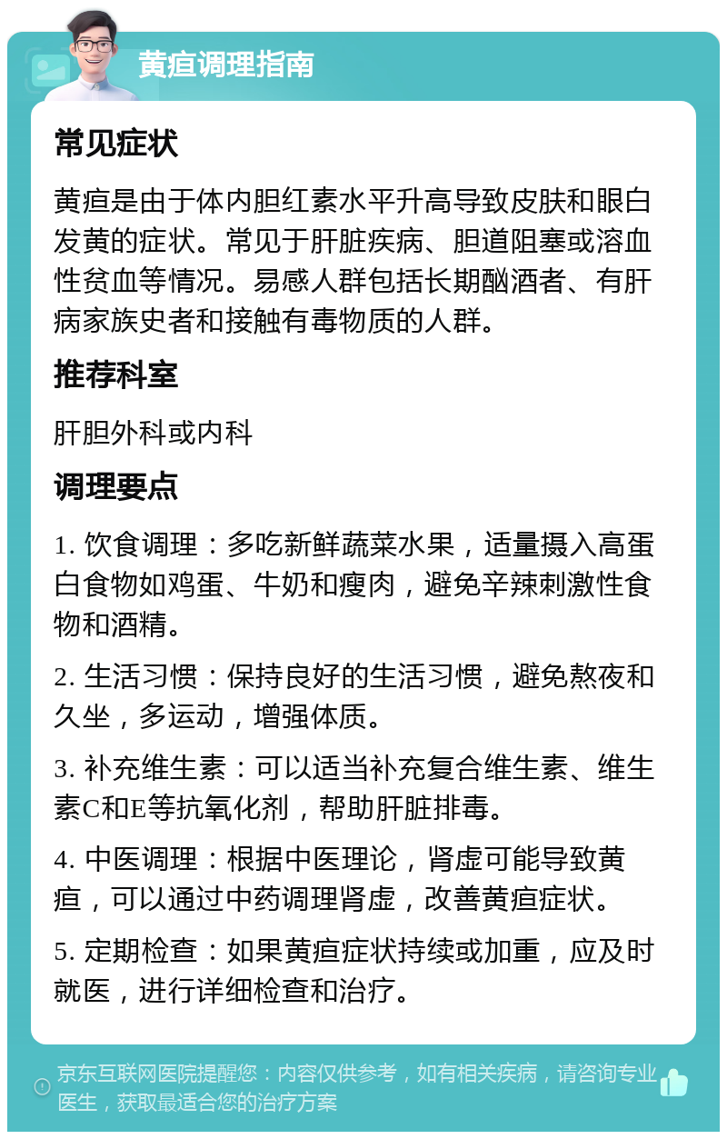 黄疸调理指南 常见症状 黄疸是由于体内胆红素水平升高导致皮肤和眼白发黄的症状。常见于肝脏疾病、胆道阻塞或溶血性贫血等情况。易感人群包括长期酗酒者、有肝病家族史者和接触有毒物质的人群。 推荐科室 肝胆外科或内科 调理要点 1. 饮食调理：多吃新鲜蔬菜水果，适量摄入高蛋白食物如鸡蛋、牛奶和瘦肉，避免辛辣刺激性食物和酒精。 2. 生活习惯：保持良好的生活习惯，避免熬夜和久坐，多运动，增强体质。 3. 补充维生素：可以适当补充复合维生素、维生素C和E等抗氧化剂，帮助肝脏排毒。 4. 中医调理：根据中医理论，肾虚可能导致黄疸，可以通过中药调理肾虚，改善黄疸症状。 5. 定期检查：如果黄疸症状持续或加重，应及时就医，进行详细检查和治疗。