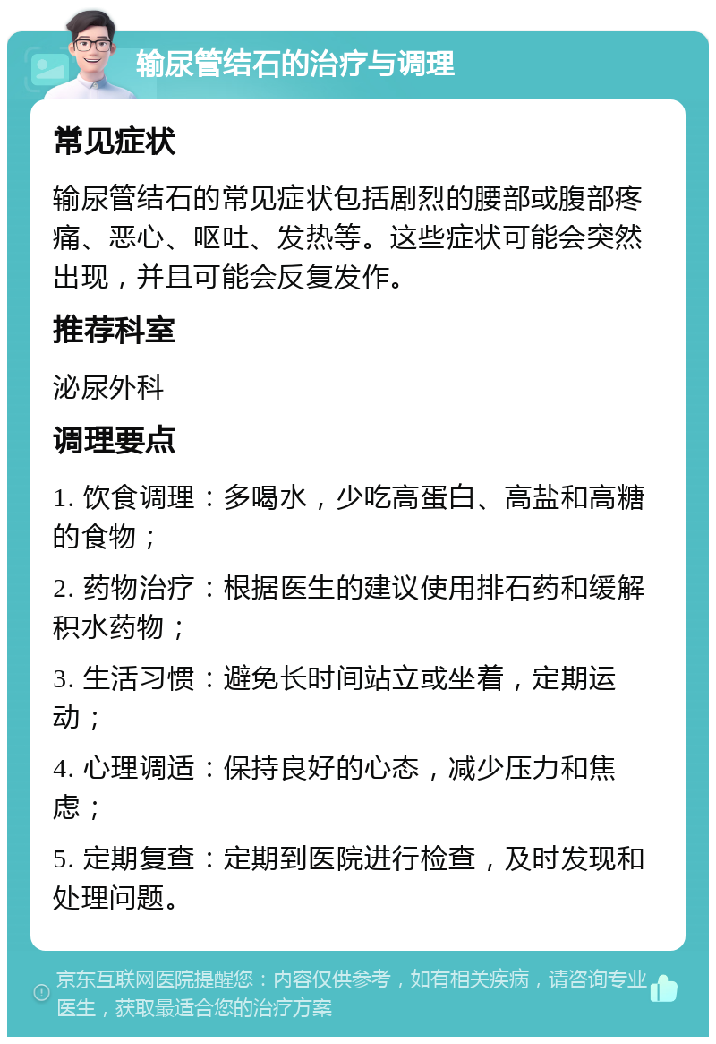 输尿管结石的治疗与调理 常见症状 输尿管结石的常见症状包括剧烈的腰部或腹部疼痛、恶心、呕吐、发热等。这些症状可能会突然出现，并且可能会反复发作。 推荐科室 泌尿外科 调理要点 1. 饮食调理：多喝水，少吃高蛋白、高盐和高糖的食物； 2. 药物治疗：根据医生的建议使用排石药和缓解积水药物； 3. 生活习惯：避免长时间站立或坐着，定期运动； 4. 心理调适：保持良好的心态，减少压力和焦虑； 5. 定期复查：定期到医院进行检查，及时发现和处理问题。