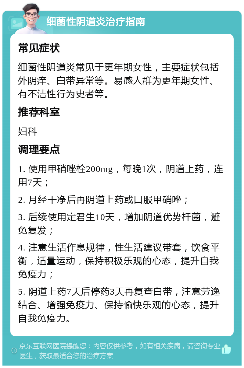 细菌性阴道炎治疗指南 常见症状 细菌性阴道炎常见于更年期女性，主要症状包括外阴痒、白带异常等。易感人群为更年期女性、有不洁性行为史者等。 推荐科室 妇科 调理要点 1. 使用甲硝唑栓200mg，每晚1次，阴道上药，连用7天； 2. 月经干净后再阴道上药或口服甲硝唑； 3. 后续使用定君生10天，增加阴道优势杆菌，避免复发； 4. 注意生活作息规律，性生活建议带套，饮食平衡，适量运动，保持积极乐观的心态，提升自我免疫力； 5. 阴道上药7天后停药3天再复查白带，注意劳逸结合、增强免疫力、保持愉快乐观的心态，提升自我免疫力。