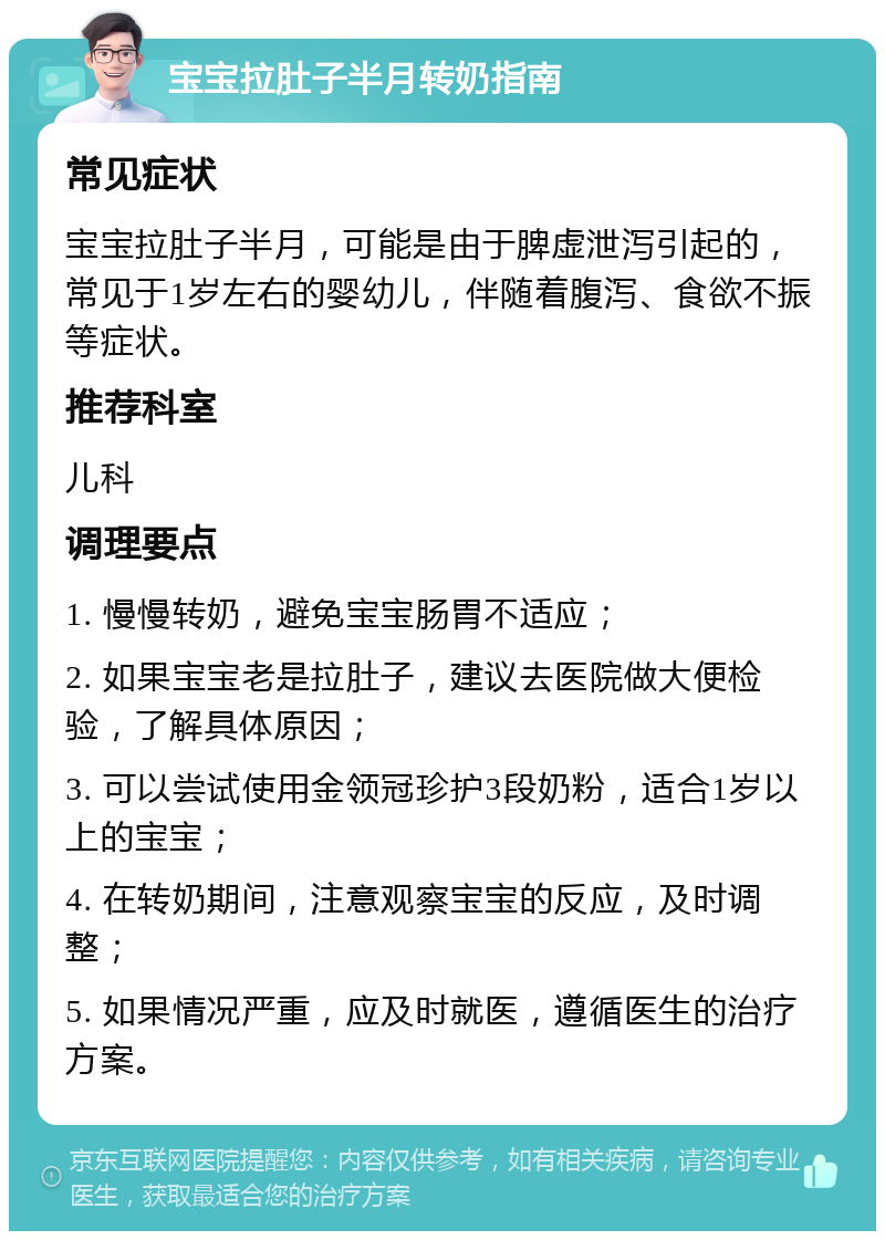 宝宝拉肚子半月转奶指南 常见症状 宝宝拉肚子半月，可能是由于脾虚泄泻引起的，常见于1岁左右的婴幼儿，伴随着腹泻、食欲不振等症状。 推荐科室 儿科 调理要点 1. 慢慢转奶，避免宝宝肠胃不适应； 2. 如果宝宝老是拉肚子，建议去医院做大便检验，了解具体原因； 3. 可以尝试使用金领冠珍护3段奶粉，适合1岁以上的宝宝； 4. 在转奶期间，注意观察宝宝的反应，及时调整； 5. 如果情况严重，应及时就医，遵循医生的治疗方案。