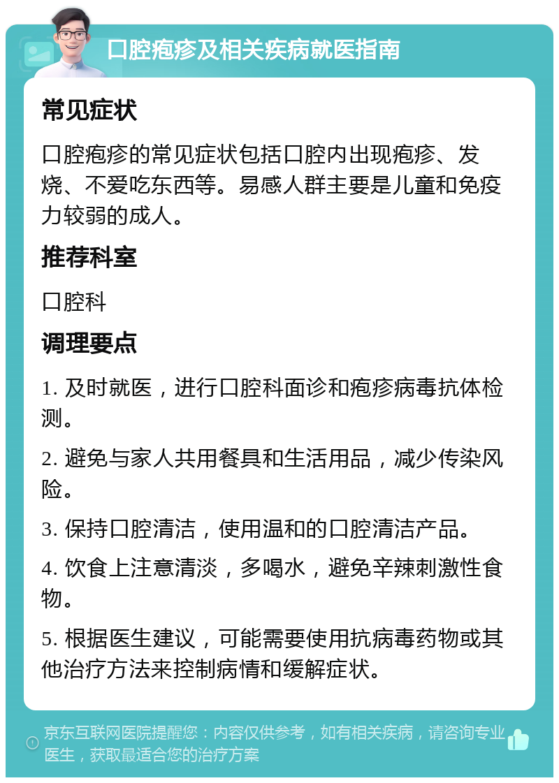 口腔疱疹及相关疾病就医指南 常见症状 口腔疱疹的常见症状包括口腔内出现疱疹、发烧、不爱吃东西等。易感人群主要是儿童和免疫力较弱的成人。 推荐科室 口腔科 调理要点 1. 及时就医，进行口腔科面诊和疱疹病毒抗体检测。 2. 避免与家人共用餐具和生活用品，减少传染风险。 3. 保持口腔清洁，使用温和的口腔清洁产品。 4. 饮食上注意清淡，多喝水，避免辛辣刺激性食物。 5. 根据医生建议，可能需要使用抗病毒药物或其他治疗方法来控制病情和缓解症状。