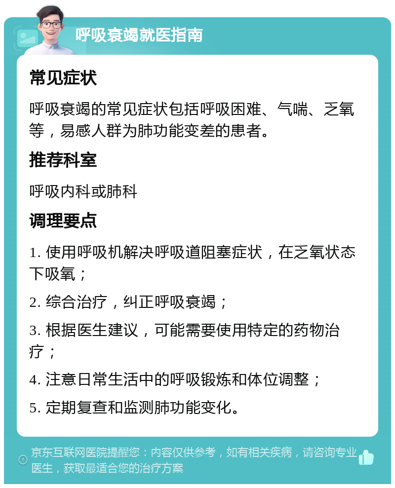 呼吸衰竭就医指南 常见症状 呼吸衰竭的常见症状包括呼吸困难、气喘、乏氧等，易感人群为肺功能变差的患者。 推荐科室 呼吸内科或肺科 调理要点 1. 使用呼吸机解决呼吸道阻塞症状，在乏氧状态下吸氧； 2. 综合治疗，纠正呼吸衰竭； 3. 根据医生建议，可能需要使用特定的药物治疗； 4. 注意日常生活中的呼吸锻炼和体位调整； 5. 定期复查和监测肺功能变化。