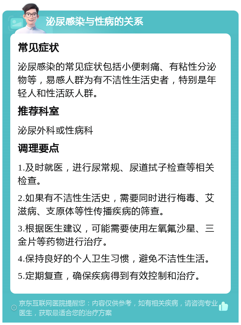 泌尿感染与性病的关系 常见症状 泌尿感染的常见症状包括小便刺痛、有粘性分泌物等，易感人群为有不洁性生活史者，特别是年轻人和性活跃人群。 推荐科室 泌尿外科或性病科 调理要点 1.及时就医，进行尿常规、尿道拭子检查等相关检查。 2.如果有不洁性生活史，需要同时进行梅毒、艾滋病、支原体等性传播疾病的筛查。 3.根据医生建议，可能需要使用左氧氟沙星、三金片等药物进行治疗。 4.保持良好的个人卫生习惯，避免不洁性生活。 5.定期复查，确保疾病得到有效控制和治疗。