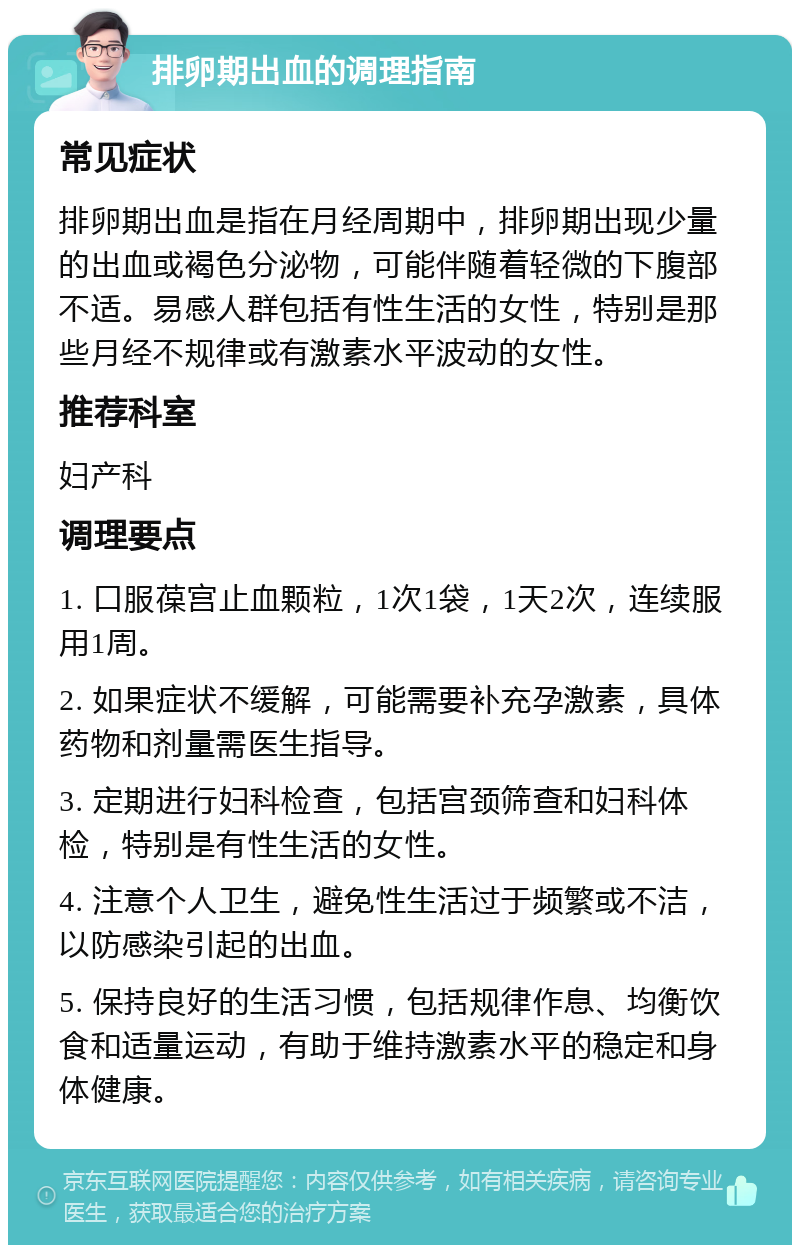 排卵期出血的调理指南 常见症状 排卵期出血是指在月经周期中，排卵期出现少量的出血或褐色分泌物，可能伴随着轻微的下腹部不适。易感人群包括有性生活的女性，特别是那些月经不规律或有激素水平波动的女性。 推荐科室 妇产科 调理要点 1. 口服葆宫止血颗粒，1次1袋，1天2次，连续服用1周。 2. 如果症状不缓解，可能需要补充孕激素，具体药物和剂量需医生指导。 3. 定期进行妇科检查，包括宫颈筛查和妇科体检，特别是有性生活的女性。 4. 注意个人卫生，避免性生活过于频繁或不洁，以防感染引起的出血。 5. 保持良好的生活习惯，包括规律作息、均衡饮食和适量运动，有助于维持激素水平的稳定和身体健康。