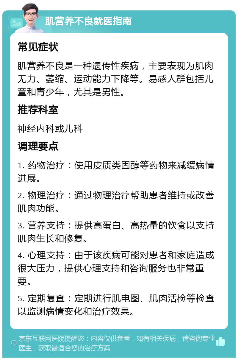 肌营养不良就医指南 常见症状 肌营养不良是一种遗传性疾病，主要表现为肌肉无力、萎缩、运动能力下降等。易感人群包括儿童和青少年，尤其是男性。 推荐科室 神经内科或儿科 调理要点 1. 药物治疗：使用皮质类固醇等药物来减缓病情进展。 2. 物理治疗：通过物理治疗帮助患者维持或改善肌肉功能。 3. 营养支持：提供高蛋白、高热量的饮食以支持肌肉生长和修复。 4. 心理支持：由于该疾病可能对患者和家庭造成很大压力，提供心理支持和咨询服务也非常重要。 5. 定期复查：定期进行肌电图、肌肉活检等检查以监测病情变化和治疗效果。