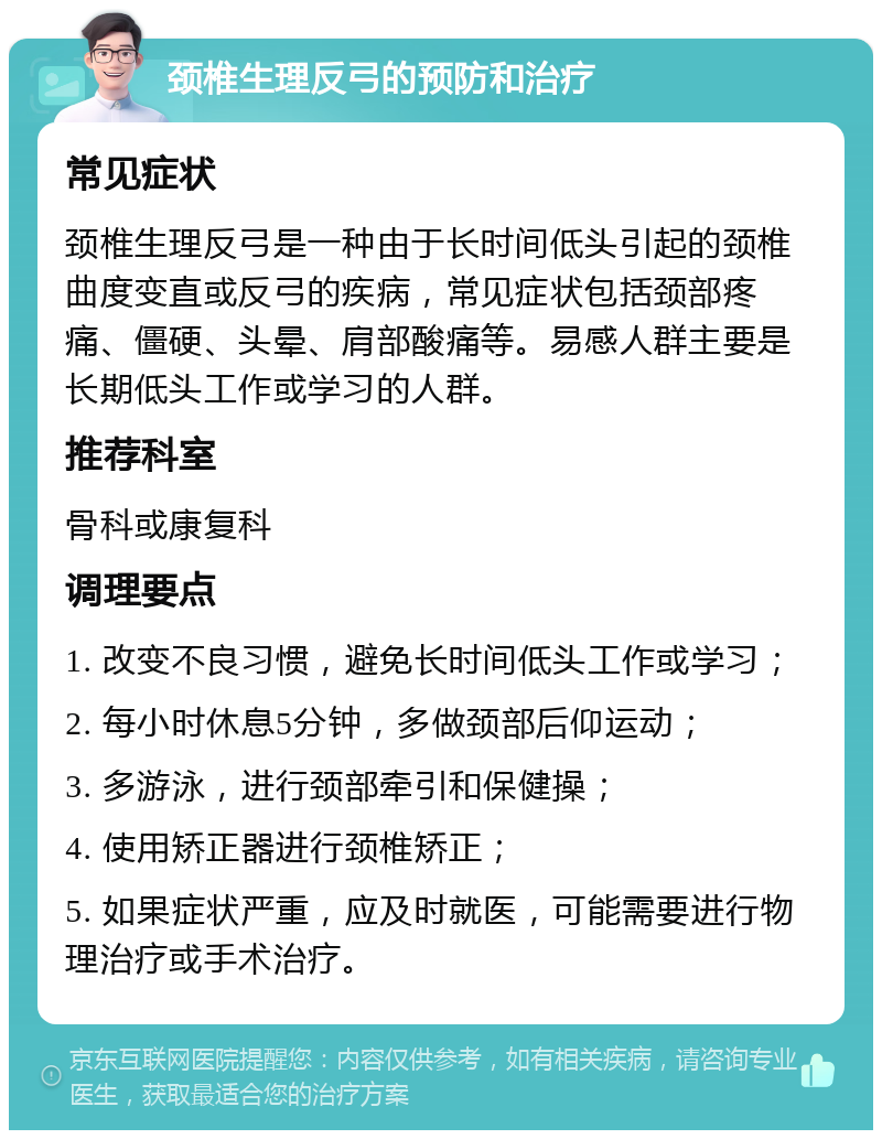 颈椎生理反弓的预防和治疗 常见症状 颈椎生理反弓是一种由于长时间低头引起的颈椎曲度变直或反弓的疾病，常见症状包括颈部疼痛、僵硬、头晕、肩部酸痛等。易感人群主要是长期低头工作或学习的人群。 推荐科室 骨科或康复科 调理要点 1. 改变不良习惯，避免长时间低头工作或学习； 2. 每小时休息5分钟，多做颈部后仰运动； 3. 多游泳，进行颈部牵引和保健操； 4. 使用矫正器进行颈椎矫正； 5. 如果症状严重，应及时就医，可能需要进行物理治疗或手术治疗。