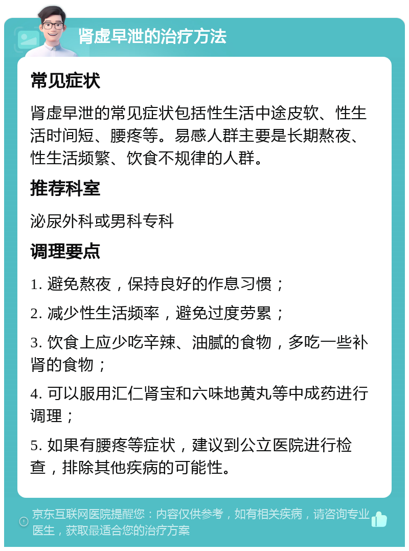 肾虚早泄的治疗方法 常见症状 肾虚早泄的常见症状包括性生活中途皮软、性生活时间短、腰疼等。易感人群主要是长期熬夜、性生活频繁、饮食不规律的人群。 推荐科室 泌尿外科或男科专科 调理要点 1. 避免熬夜，保持良好的作息习惯； 2. 减少性生活频率，避免过度劳累； 3. 饮食上应少吃辛辣、油腻的食物，多吃一些补肾的食物； 4. 可以服用汇仁肾宝和六味地黄丸等中成药进行调理； 5. 如果有腰疼等症状，建议到公立医院进行检查，排除其他疾病的可能性。