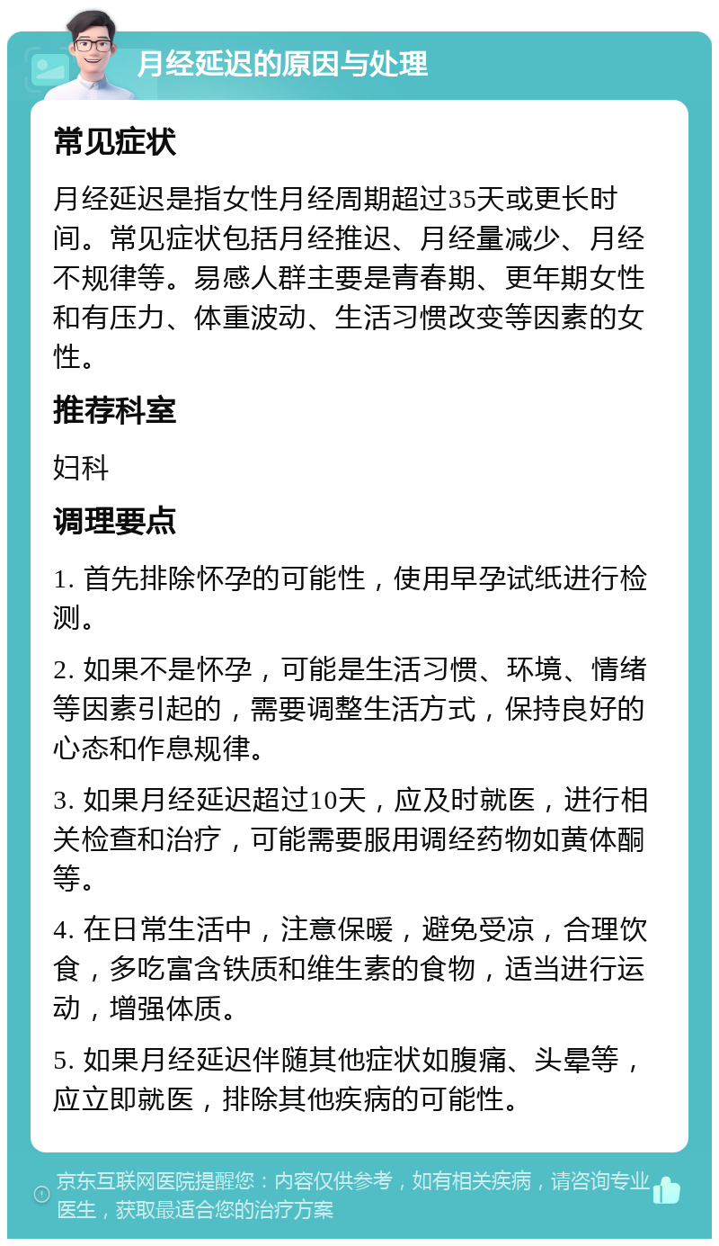 月经延迟的原因与处理 常见症状 月经延迟是指女性月经周期超过35天或更长时间。常见症状包括月经推迟、月经量减少、月经不规律等。易感人群主要是青春期、更年期女性和有压力、体重波动、生活习惯改变等因素的女性。 推荐科室 妇科 调理要点 1. 首先排除怀孕的可能性，使用早孕试纸进行检测。 2. 如果不是怀孕，可能是生活习惯、环境、情绪等因素引起的，需要调整生活方式，保持良好的心态和作息规律。 3. 如果月经延迟超过10天，应及时就医，进行相关检查和治疗，可能需要服用调经药物如黄体酮等。 4. 在日常生活中，注意保暖，避免受凉，合理饮食，多吃富含铁质和维生素的食物，适当进行运动，增强体质。 5. 如果月经延迟伴随其他症状如腹痛、头晕等，应立即就医，排除其他疾病的可能性。