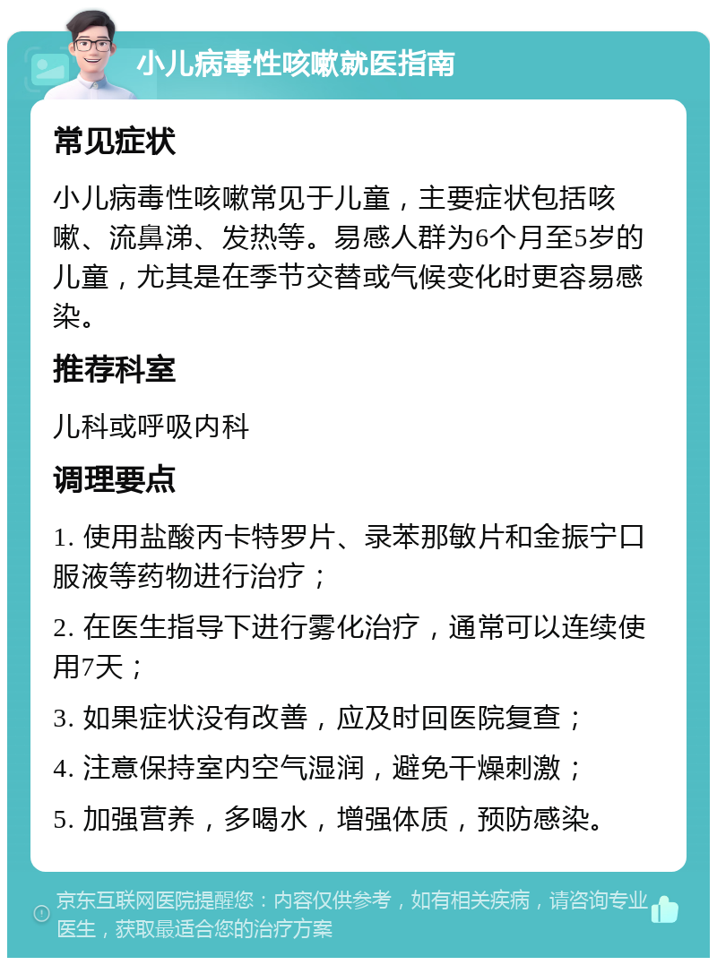 小儿病毒性咳嗽就医指南 常见症状 小儿病毒性咳嗽常见于儿童，主要症状包括咳嗽、流鼻涕、发热等。易感人群为6个月至5岁的儿童，尤其是在季节交替或气候变化时更容易感染。 推荐科室 儿科或呼吸内科 调理要点 1. 使用盐酸丙卡特罗片、录苯那敏片和金振宁口服液等药物进行治疗； 2. 在医生指导下进行雾化治疗，通常可以连续使用7天； 3. 如果症状没有改善，应及时回医院复查； 4. 注意保持室内空气湿润，避免干燥刺激； 5. 加强营养，多喝水，增强体质，预防感染。