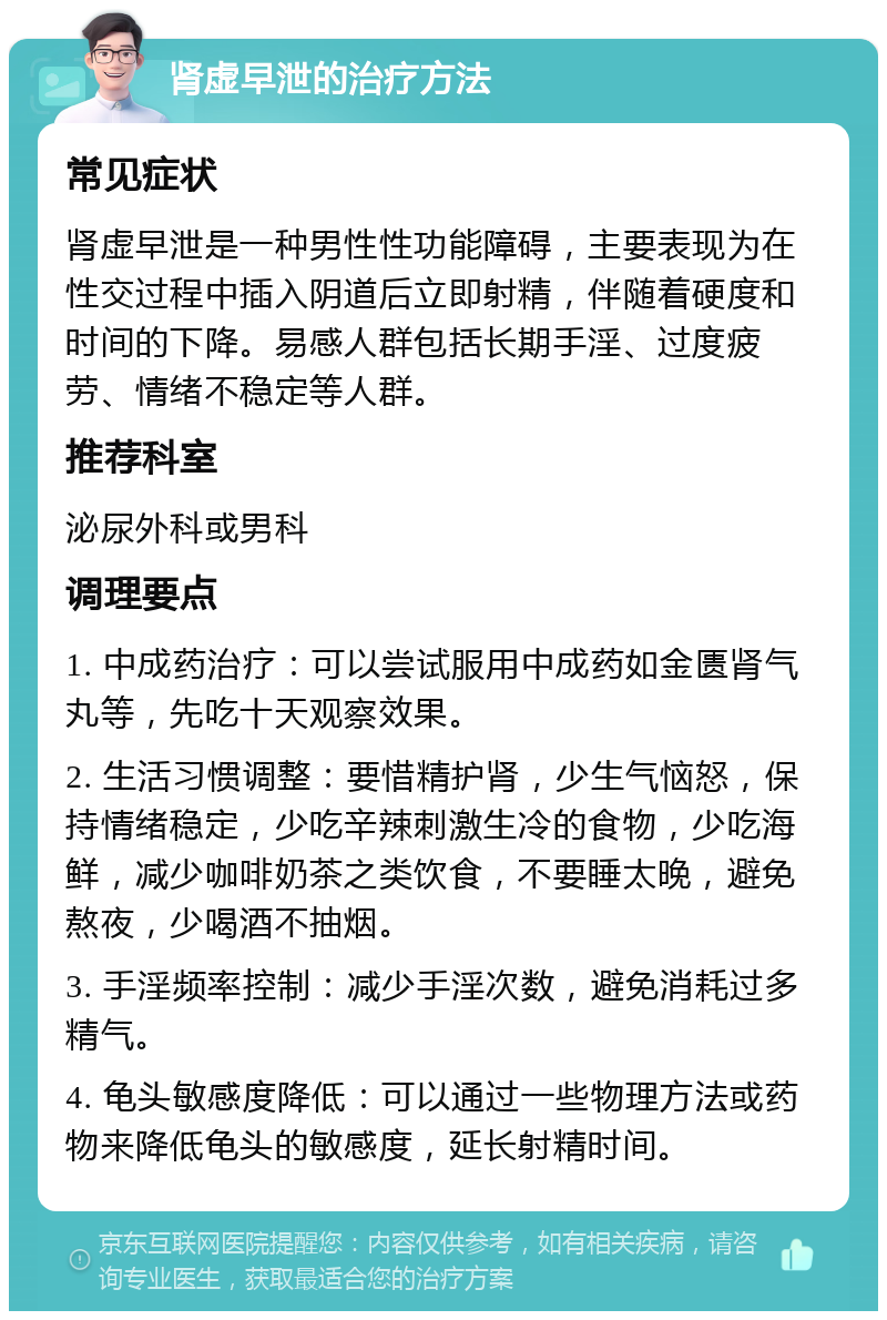 肾虚早泄的治疗方法 常见症状 肾虚早泄是一种男性性功能障碍，主要表现为在性交过程中插入阴道后立即射精，伴随着硬度和时间的下降。易感人群包括长期手淫、过度疲劳、情绪不稳定等人群。 推荐科室 泌尿外科或男科 调理要点 1. 中成药治疗：可以尝试服用中成药如金匮肾气丸等，先吃十天观察效果。 2. 生活习惯调整：要惜精护肾，少生气恼怒，保持情绪稳定，少吃辛辣刺激生冷的食物，少吃海鲜，减少咖啡奶茶之类饮食，不要睡太晚，避免熬夜，少喝酒不抽烟。 3. 手淫频率控制：减少手淫次数，避免消耗过多精气。 4. 龟头敏感度降低：可以通过一些物理方法或药物来降低龟头的敏感度，延长射精时间。