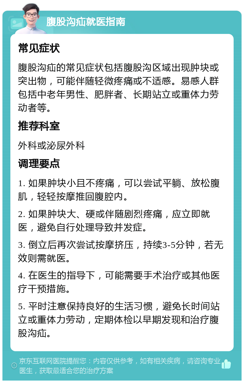 腹股沟疝就医指南 常见症状 腹股沟疝的常见症状包括腹股沟区域出现肿块或突出物，可能伴随轻微疼痛或不适感。易感人群包括中老年男性、肥胖者、长期站立或重体力劳动者等。 推荐科室 外科或泌尿外科 调理要点 1. 如果肿块小且不疼痛，可以尝试平躺、放松腹肌，轻轻按摩推回腹腔内。 2. 如果肿块大、硬或伴随剧烈疼痛，应立即就医，避免自行处理导致并发症。 3. 倒立后再次尝试按摩挤压，持续3-5分钟，若无效则需就医。 4. 在医生的指导下，可能需要手术治疗或其他医疗干预措施。 5. 平时注意保持良好的生活习惯，避免长时间站立或重体力劳动，定期体检以早期发现和治疗腹股沟疝。