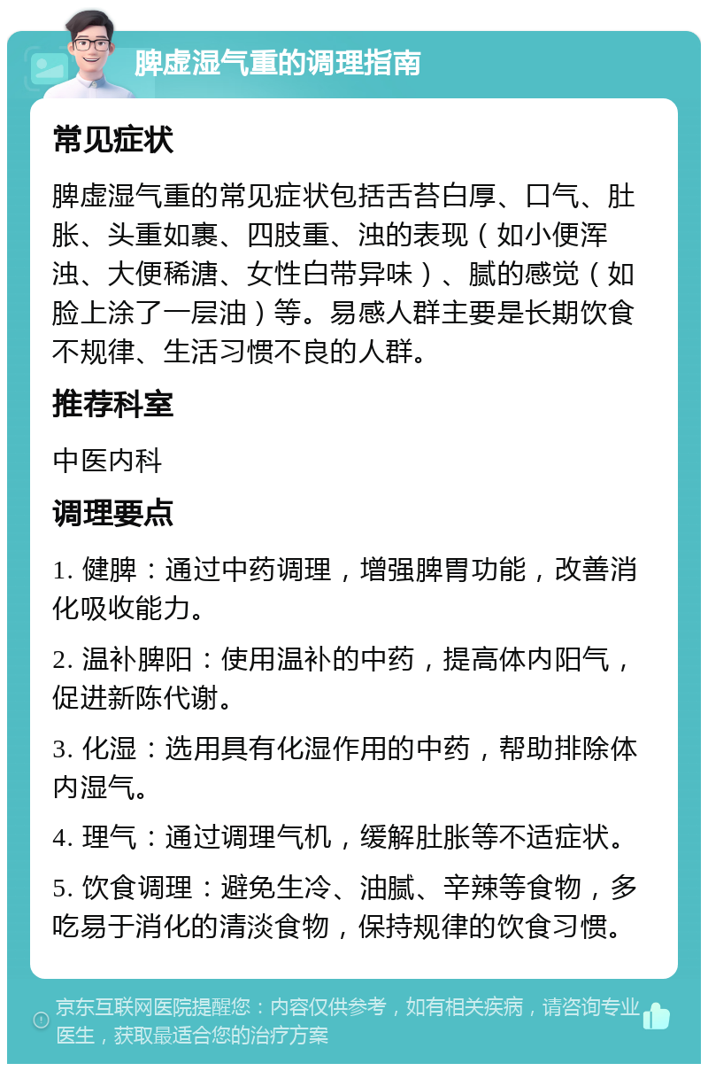 脾虚湿气重的调理指南 常见症状 脾虚湿气重的常见症状包括舌苔白厚、口气、肚胀、头重如裹、四肢重、浊的表现（如小便浑浊、大便稀溏、女性白带异味）、腻的感觉（如脸上涂了一层油）等。易感人群主要是长期饮食不规律、生活习惯不良的人群。 推荐科室 中医内科 调理要点 1. 健脾：通过中药调理，增强脾胃功能，改善消化吸收能力。 2. 温补脾阳：使用温补的中药，提高体内阳气，促进新陈代谢。 3. 化湿：选用具有化湿作用的中药，帮助排除体内湿气。 4. 理气：通过调理气机，缓解肚胀等不适症状。 5. 饮食调理：避免生冷、油腻、辛辣等食物，多吃易于消化的清淡食物，保持规律的饮食习惯。