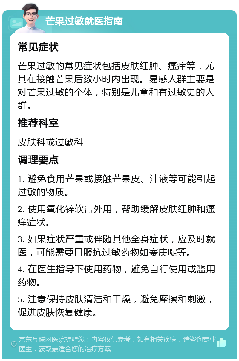 芒果过敏就医指南 常见症状 芒果过敏的常见症状包括皮肤红肿、瘙痒等，尤其在接触芒果后数小时内出现。易感人群主要是对芒果过敏的个体，特别是儿童和有过敏史的人群。 推荐科室 皮肤科或过敏科 调理要点 1. 避免食用芒果或接触芒果皮、汁液等可能引起过敏的物质。 2. 使用氧化锌软膏外用，帮助缓解皮肤红肿和瘙痒症状。 3. 如果症状严重或伴随其他全身症状，应及时就医，可能需要口服抗过敏药物如赛庚啶等。 4. 在医生指导下使用药物，避免自行使用或滥用药物。 5. 注意保持皮肤清洁和干燥，避免摩擦和刺激，促进皮肤恢复健康。