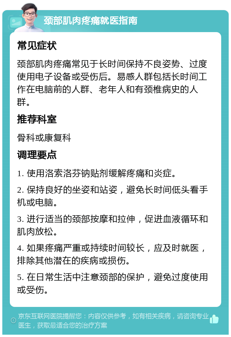 颈部肌肉疼痛就医指南 常见症状 颈部肌肉疼痛常见于长时间保持不良姿势、过度使用电子设备或受伤后。易感人群包括长时间工作在电脑前的人群、老年人和有颈椎病史的人群。 推荐科室 骨科或康复科 调理要点 1. 使用洛索洛芬钠贴剂缓解疼痛和炎症。 2. 保持良好的坐姿和站姿，避免长时间低头看手机或电脑。 3. 进行适当的颈部按摩和拉伸，促进血液循环和肌肉放松。 4. 如果疼痛严重或持续时间较长，应及时就医，排除其他潜在的疾病或损伤。 5. 在日常生活中注意颈部的保护，避免过度使用或受伤。