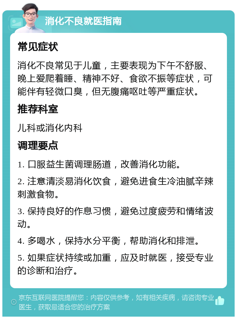 消化不良就医指南 常见症状 消化不良常见于儿童，主要表现为下午不舒服、晚上爱爬着睡、精神不好、食欲不振等症状，可能伴有轻微口臭，但无腹痛呕吐等严重症状。 推荐科室 儿科或消化内科 调理要点 1. 口服益生菌调理肠道，改善消化功能。 2. 注意清淡易消化饮食，避免进食生冷油腻辛辣刺激食物。 3. 保持良好的作息习惯，避免过度疲劳和情绪波动。 4. 多喝水，保持水分平衡，帮助消化和排泄。 5. 如果症状持续或加重，应及时就医，接受专业的诊断和治疗。