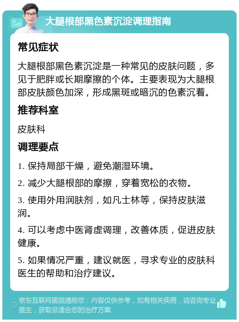 大腿根部黑色素沉淀调理指南 常见症状 大腿根部黑色素沉淀是一种常见的皮肤问题，多见于肥胖或长期摩擦的个体。主要表现为大腿根部皮肤颜色加深，形成黑斑或暗沉的色素沉着。 推荐科室 皮肤科 调理要点 1. 保持局部干燥，避免潮湿环境。 2. 减少大腿根部的摩擦，穿着宽松的衣物。 3. 使用外用润肤剂，如凡士林等，保持皮肤滋润。 4. 可以考虑中医肾虚调理，改善体质，促进皮肤健康。 5. 如果情况严重，建议就医，寻求专业的皮肤科医生的帮助和治疗建议。