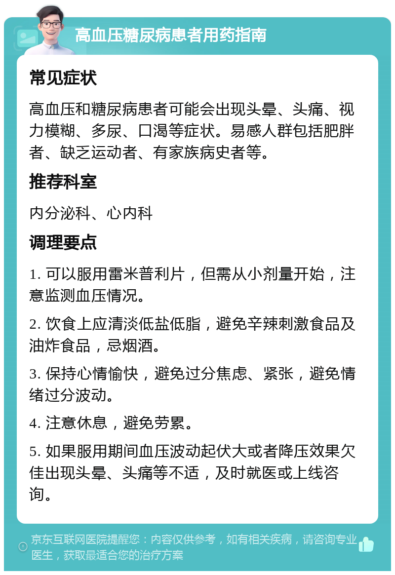 高血压糖尿病患者用药指南 常见症状 高血压和糖尿病患者可能会出现头晕、头痛、视力模糊、多尿、口渴等症状。易感人群包括肥胖者、缺乏运动者、有家族病史者等。 推荐科室 内分泌科、心内科 调理要点 1. 可以服用雷米普利片，但需从小剂量开始，注意监测血压情况。 2. 饮食上应清淡低盐低脂，避免辛辣刺激食品及油炸食品，忌烟酒。 3. 保持心情愉快，避免过分焦虑、紧张，避免情绪过分波动。 4. 注意休息，避免劳累。 5. 如果服用期间血压波动起伏大或者降压效果欠佳出现头晕、头痛等不适，及时就医或上线咨询。