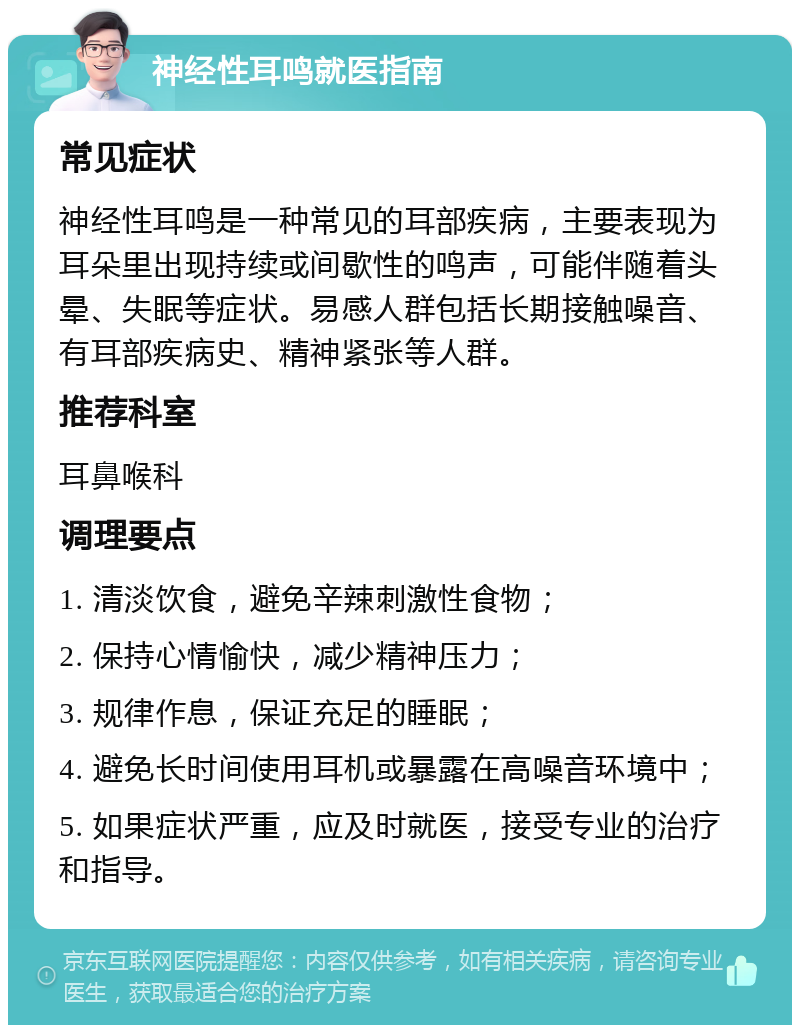 神经性耳鸣就医指南 常见症状 神经性耳鸣是一种常见的耳部疾病，主要表现为耳朵里出现持续或间歇性的鸣声，可能伴随着头晕、失眠等症状。易感人群包括长期接触噪音、有耳部疾病史、精神紧张等人群。 推荐科室 耳鼻喉科 调理要点 1. 清淡饮食，避免辛辣刺激性食物； 2. 保持心情愉快，减少精神压力； 3. 规律作息，保证充足的睡眠； 4. 避免长时间使用耳机或暴露在高噪音环境中； 5. 如果症状严重，应及时就医，接受专业的治疗和指导。