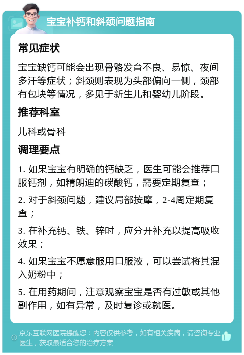 宝宝补钙和斜颈问题指南 常见症状 宝宝缺钙可能会出现骨骼发育不良、易惊、夜间多汗等症状；斜颈则表现为头部偏向一侧，颈部有包块等情况，多见于新生儿和婴幼儿阶段。 推荐科室 儿科或骨科 调理要点 1. 如果宝宝有明确的钙缺乏，医生可能会推荐口服钙剂，如精朗迪的碳酸钙，需要定期复查； 2. 对于斜颈问题，建议局部按摩，2-4周定期复查； 3. 在补充钙、铁、锌时，应分开补充以提高吸收效果； 4. 如果宝宝不愿意服用口服液，可以尝试将其混入奶粉中； 5. 在用药期间，注意观察宝宝是否有过敏或其他副作用，如有异常，及时复诊或就医。