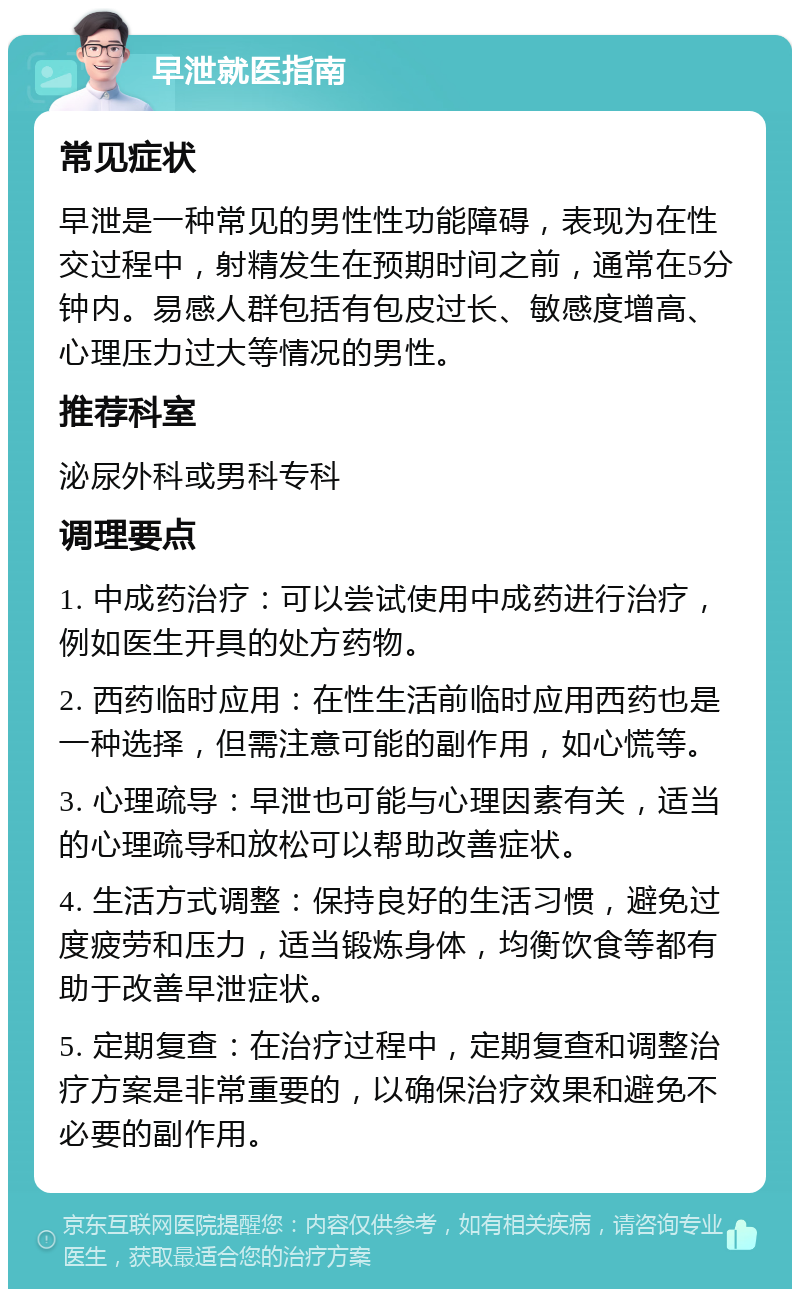 早泄就医指南 常见症状 早泄是一种常见的男性性功能障碍，表现为在性交过程中，射精发生在预期时间之前，通常在5分钟内。易感人群包括有包皮过长、敏感度增高、心理压力过大等情况的男性。 推荐科室 泌尿外科或男科专科 调理要点 1. 中成药治疗：可以尝试使用中成药进行治疗，例如医生开具的处方药物。 2. 西药临时应用：在性生活前临时应用西药也是一种选择，但需注意可能的副作用，如心慌等。 3. 心理疏导：早泄也可能与心理因素有关，适当的心理疏导和放松可以帮助改善症状。 4. 生活方式调整：保持良好的生活习惯，避免过度疲劳和压力，适当锻炼身体，均衡饮食等都有助于改善早泄症状。 5. 定期复查：在治疗过程中，定期复查和调整治疗方案是非常重要的，以确保治疗效果和避免不必要的副作用。