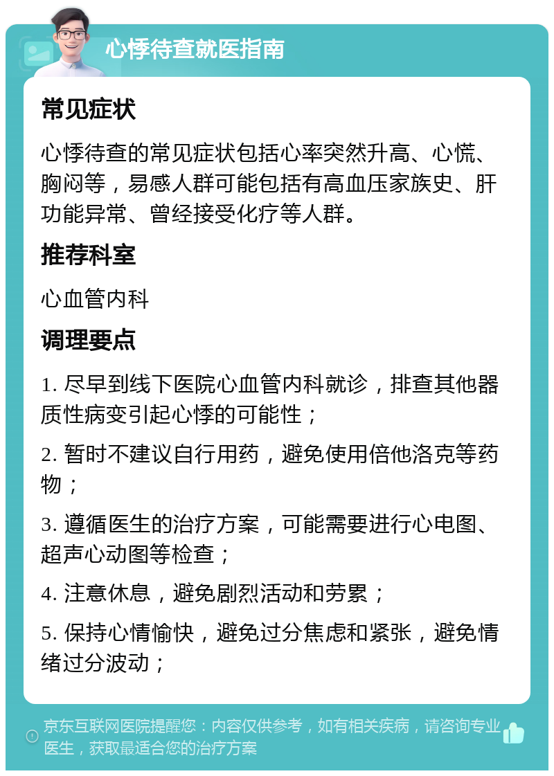 心悸待查就医指南 常见症状 心悸待查的常见症状包括心率突然升高、心慌、胸闷等，易感人群可能包括有高血压家族史、肝功能异常、曾经接受化疗等人群。 推荐科室 心血管内科 调理要点 1. 尽早到线下医院心血管内科就诊，排查其他器质性病变引起心悸的可能性； 2. 暂时不建议自行用药，避免使用倍他洛克等药物； 3. 遵循医生的治疗方案，可能需要进行心电图、超声心动图等检查； 4. 注意休息，避免剧烈活动和劳累； 5. 保持心情愉快，避免过分焦虑和紧张，避免情绪过分波动；