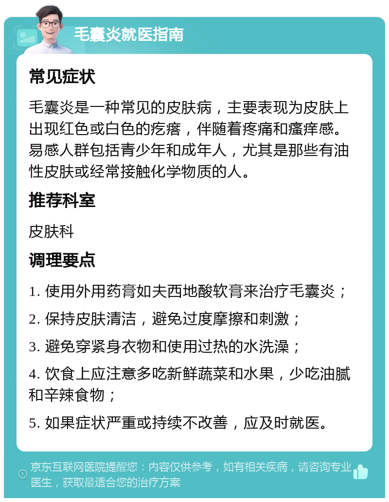 毛囊炎就医指南 常见症状 毛囊炎是一种常见的皮肤病，主要表现为皮肤上出现红色或白色的疙瘩，伴随着疼痛和瘙痒感。易感人群包括青少年和成年人，尤其是那些有油性皮肤或经常接触化学物质的人。 推荐科室 皮肤科 调理要点 1. 使用外用药膏如夫西地酸软膏来治疗毛囊炎； 2. 保持皮肤清洁，避免过度摩擦和刺激； 3. 避免穿紧身衣物和使用过热的水洗澡； 4. 饮食上应注意多吃新鲜蔬菜和水果，少吃油腻和辛辣食物； 5. 如果症状严重或持续不改善，应及时就医。