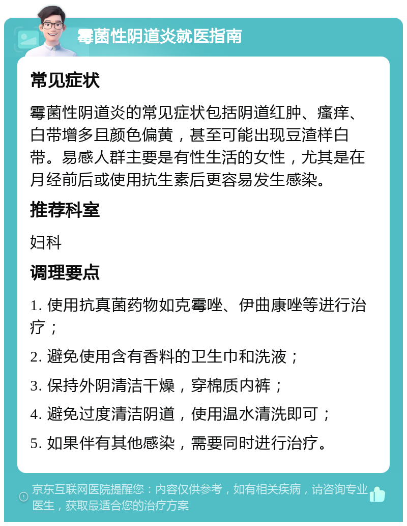 霉菌性阴道炎就医指南 常见症状 霉菌性阴道炎的常见症状包括阴道红肿、瘙痒、白带增多且颜色偏黄，甚至可能出现豆渣样白带。易感人群主要是有性生活的女性，尤其是在月经前后或使用抗生素后更容易发生感染。 推荐科室 妇科 调理要点 1. 使用抗真菌药物如克霉唑、伊曲康唑等进行治疗； 2. 避免使用含有香料的卫生巾和洗液； 3. 保持外阴清洁干燥，穿棉质内裤； 4. 避免过度清洁阴道，使用温水清洗即可； 5. 如果伴有其他感染，需要同时进行治疗。