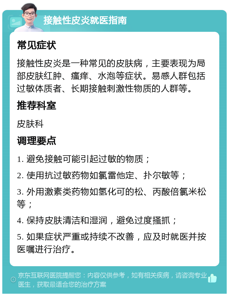 接触性皮炎就医指南 常见症状 接触性皮炎是一种常见的皮肤病，主要表现为局部皮肤红肿、瘙痒、水泡等症状。易感人群包括过敏体质者、长期接触刺激性物质的人群等。 推荐科室 皮肤科 调理要点 1. 避免接触可能引起过敏的物质； 2. 使用抗过敏药物如氯雷他定、扑尔敏等； 3. 外用激素类药物如氢化可的松、丙酸倍氯米松等； 4. 保持皮肤清洁和湿润，避免过度搔抓； 5. 如果症状严重或持续不改善，应及时就医并按医嘱进行治疗。