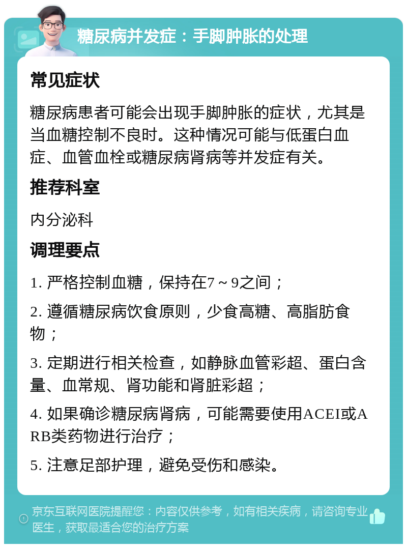 糖尿病并发症：手脚肿胀的处理 常见症状 糖尿病患者可能会出现手脚肿胀的症状，尤其是当血糖控制不良时。这种情况可能与低蛋白血症、血管血栓或糖尿病肾病等并发症有关。 推荐科室 内分泌科 调理要点 1. 严格控制血糖，保持在7～9之间； 2. 遵循糖尿病饮食原则，少食高糖、高脂肪食物； 3. 定期进行相关检查，如静脉血管彩超、蛋白含量、血常规、肾功能和肾脏彩超； 4. 如果确诊糖尿病肾病，可能需要使用ACEI或ARB类药物进行治疗； 5. 注意足部护理，避免受伤和感染。