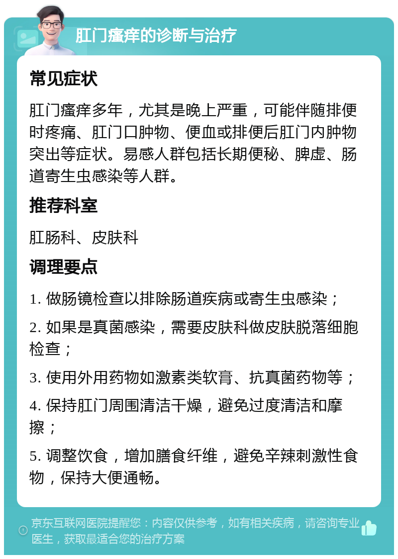 肛门瘙痒的诊断与治疗 常见症状 肛门瘙痒多年，尤其是晚上严重，可能伴随排便时疼痛、肛门口肿物、便血或排便后肛门内肿物突出等症状。易感人群包括长期便秘、脾虚、肠道寄生虫感染等人群。 推荐科室 肛肠科、皮肤科 调理要点 1. 做肠镜检查以排除肠道疾病或寄生虫感染； 2. 如果是真菌感染，需要皮肤科做皮肤脱落细胞检查； 3. 使用外用药物如激素类软膏、抗真菌药物等； 4. 保持肛门周围清洁干燥，避免过度清洁和摩擦； 5. 调整饮食，增加膳食纤维，避免辛辣刺激性食物，保持大便通畅。