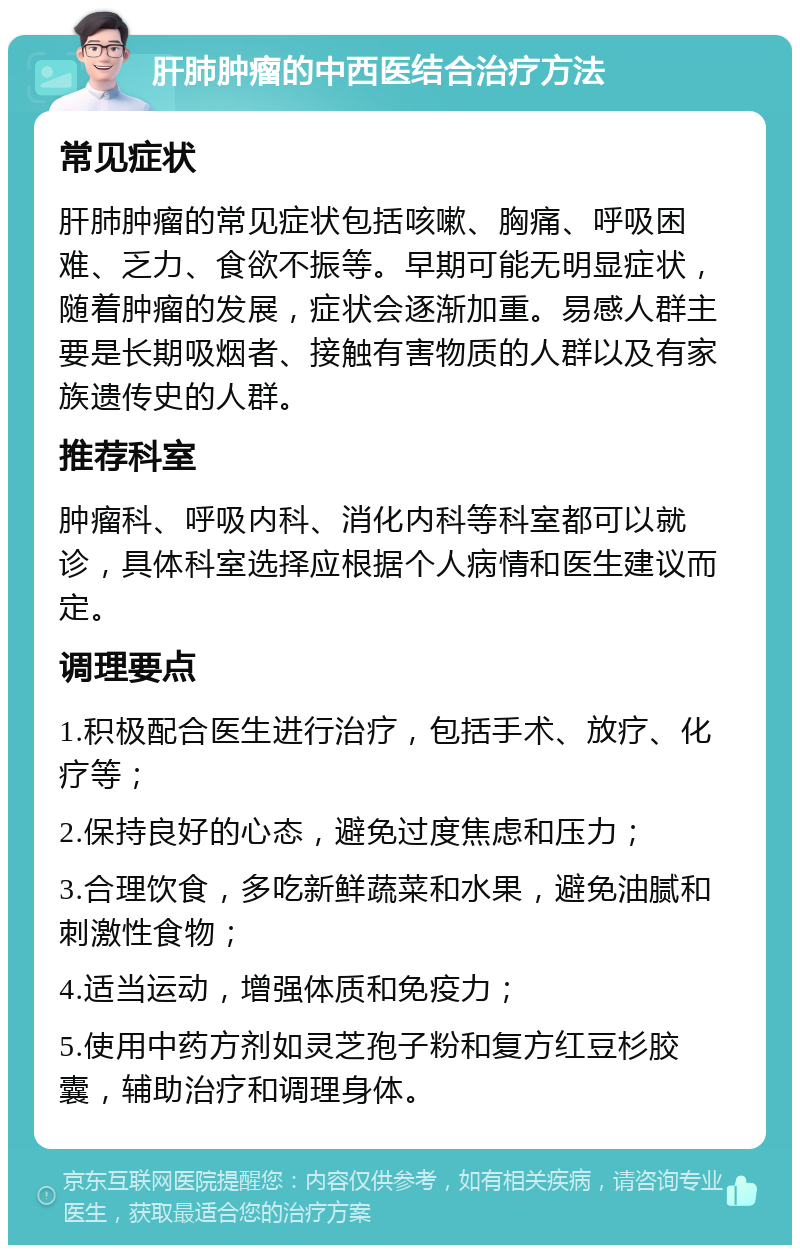 肝肺肿瘤的中西医结合治疗方法 常见症状 肝肺肿瘤的常见症状包括咳嗽、胸痛、呼吸困难、乏力、食欲不振等。早期可能无明显症状，随着肿瘤的发展，症状会逐渐加重。易感人群主要是长期吸烟者、接触有害物质的人群以及有家族遗传史的人群。 推荐科室 肿瘤科、呼吸内科、消化内科等科室都可以就诊，具体科室选择应根据个人病情和医生建议而定。 调理要点 1.积极配合医生进行治疗，包括手术、放疗、化疗等； 2.保持良好的心态，避免过度焦虑和压力； 3.合理饮食，多吃新鲜蔬菜和水果，避免油腻和刺激性食物； 4.适当运动，增强体质和免疫力； 5.使用中药方剂如灵芝孢子粉和复方红豆杉胶囊，辅助治疗和调理身体。