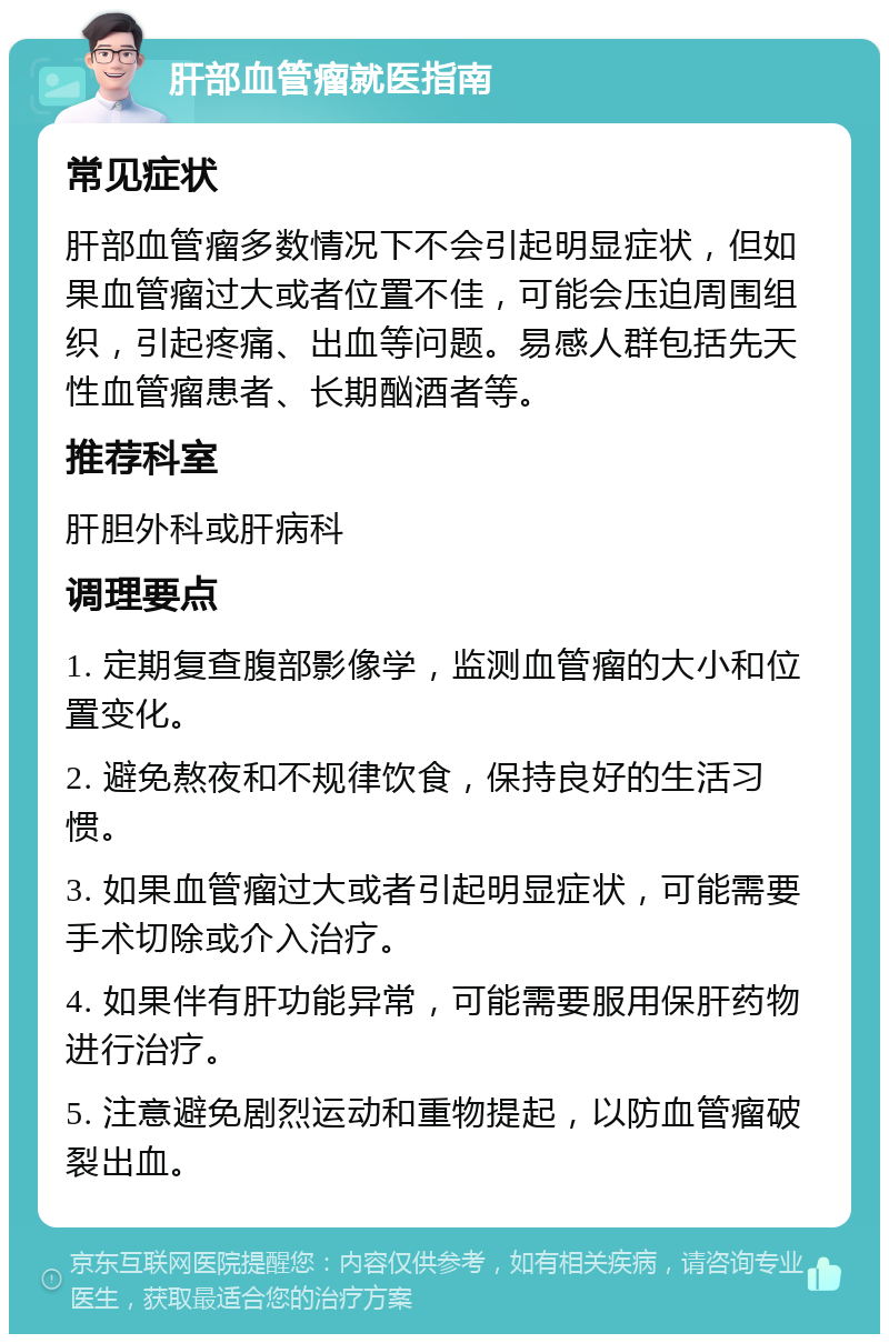 肝部血管瘤就医指南 常见症状 肝部血管瘤多数情况下不会引起明显症状，但如果血管瘤过大或者位置不佳，可能会压迫周围组织，引起疼痛、出血等问题。易感人群包括先天性血管瘤患者、长期酗酒者等。 推荐科室 肝胆外科或肝病科 调理要点 1. 定期复查腹部影像学，监测血管瘤的大小和位置变化。 2. 避免熬夜和不规律饮食，保持良好的生活习惯。 3. 如果血管瘤过大或者引起明显症状，可能需要手术切除或介入治疗。 4. 如果伴有肝功能异常，可能需要服用保肝药物进行治疗。 5. 注意避免剧烈运动和重物提起，以防血管瘤破裂出血。