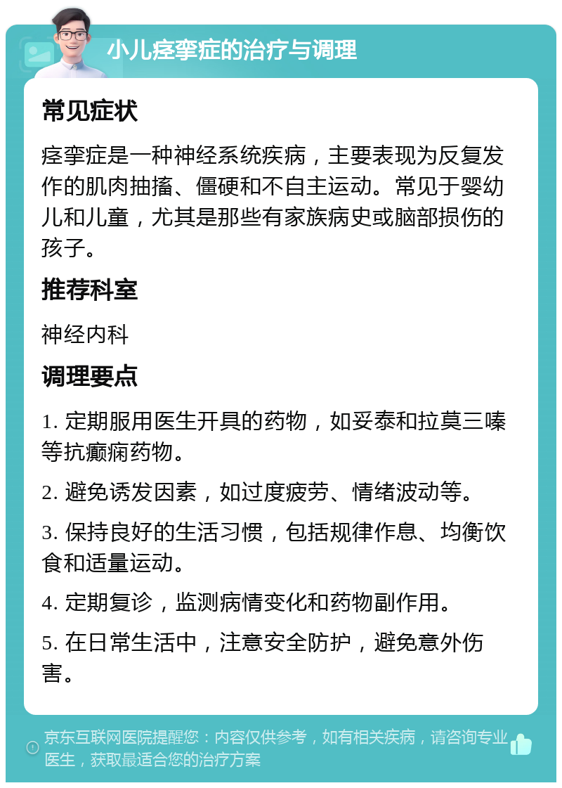 小儿痉挛症的治疗与调理 常见症状 痉挛症是一种神经系统疾病，主要表现为反复发作的肌肉抽搐、僵硬和不自主运动。常见于婴幼儿和儿童，尤其是那些有家族病史或脑部损伤的孩子。 推荐科室 神经内科 调理要点 1. 定期服用医生开具的药物，如妥泰和拉莫三嗪等抗癫痫药物。 2. 避免诱发因素，如过度疲劳、情绪波动等。 3. 保持良好的生活习惯，包括规律作息、均衡饮食和适量运动。 4. 定期复诊，监测病情变化和药物副作用。 5. 在日常生活中，注意安全防护，避免意外伤害。