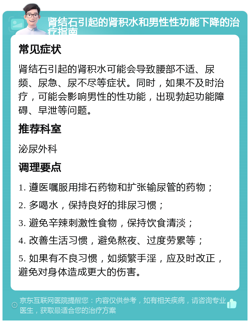 肾结石引起的肾积水和男性性功能下降的治疗指南 常见症状 肾结石引起的肾积水可能会导致腰部不适、尿频、尿急、尿不尽等症状。同时，如果不及时治疗，可能会影响男性的性功能，出现勃起功能障碍、早泄等问题。 推荐科室 泌尿外科 调理要点 1. 遵医嘱服用排石药物和扩张输尿管的药物； 2. 多喝水，保持良好的排尿习惯； 3. 避免辛辣刺激性食物，保持饮食清淡； 4. 改善生活习惯，避免熬夜、过度劳累等； 5. 如果有不良习惯，如频繁手淫，应及时改正，避免对身体造成更大的伤害。