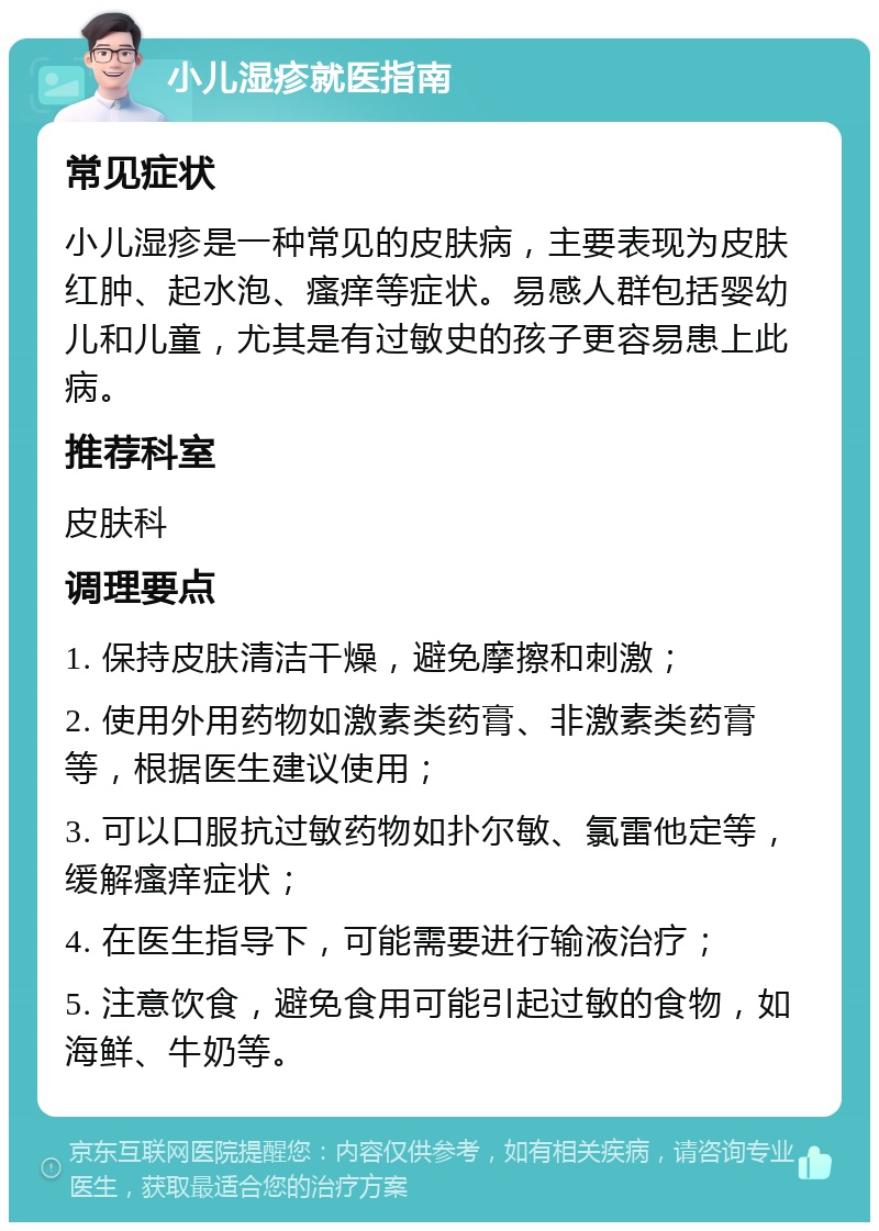 小儿湿疹就医指南 常见症状 小儿湿疹是一种常见的皮肤病，主要表现为皮肤红肿、起水泡、瘙痒等症状。易感人群包括婴幼儿和儿童，尤其是有过敏史的孩子更容易患上此病。 推荐科室 皮肤科 调理要点 1. 保持皮肤清洁干燥，避免摩擦和刺激； 2. 使用外用药物如激素类药膏、非激素类药膏等，根据医生建议使用； 3. 可以口服抗过敏药物如扑尔敏、氯雷他定等，缓解瘙痒症状； 4. 在医生指导下，可能需要进行输液治疗； 5. 注意饮食，避免食用可能引起过敏的食物，如海鲜、牛奶等。