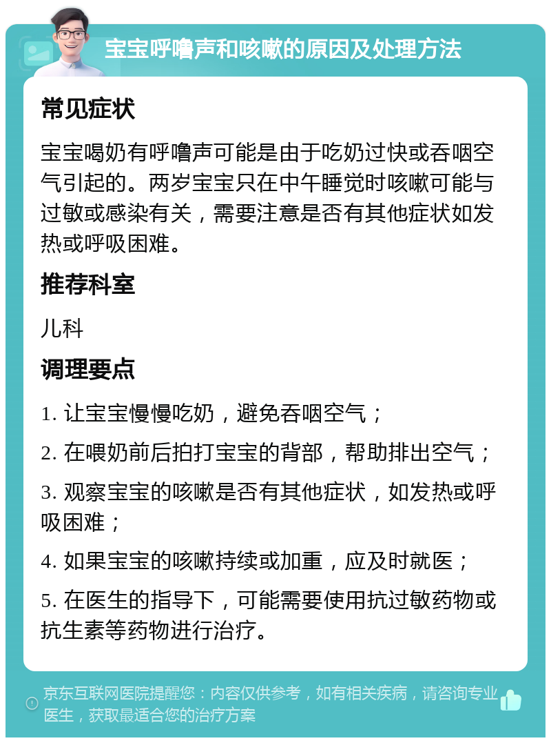 宝宝呼噜声和咳嗽的原因及处理方法 常见症状 宝宝喝奶有呼噜声可能是由于吃奶过快或吞咽空气引起的。两岁宝宝只在中午睡觉时咳嗽可能与过敏或感染有关，需要注意是否有其他症状如发热或呼吸困难。 推荐科室 儿科 调理要点 1. 让宝宝慢慢吃奶，避免吞咽空气； 2. 在喂奶前后拍打宝宝的背部，帮助排出空气； 3. 观察宝宝的咳嗽是否有其他症状，如发热或呼吸困难； 4. 如果宝宝的咳嗽持续或加重，应及时就医； 5. 在医生的指导下，可能需要使用抗过敏药物或抗生素等药物进行治疗。